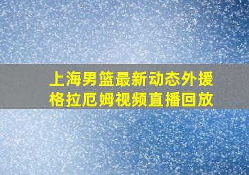 上海男篮最新动态外援格拉厄姆视频直播回放