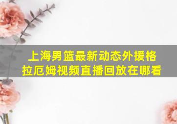 上海男篮最新动态外援格拉厄姆视频直播回放在哪看