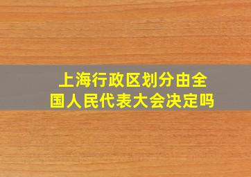 上海行政区划分由全国人民代表大会决定吗