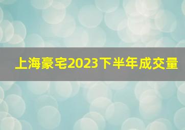 上海豪宅2023下半年成交量