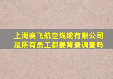 上海赛飞航空线缆有限公司是所有员工都要背景调查吗