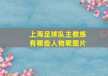 上海足球队主教练有哪些人物呢图片