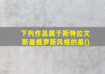 下列作品属于斯特拉文斯基俄罗斯风格的是()