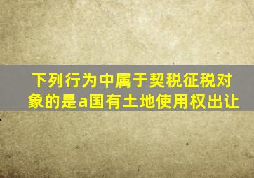 下列行为中属于契税征税对象的是a国有土地使用权出让