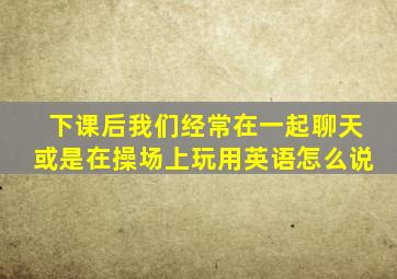 下课后我们经常在一起聊天或是在操场上玩用英语怎么说