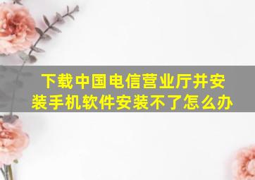 下载中国电信营业厅并安装手机软件安装不了怎么办