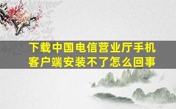 下载中国电信营业厅手机客户端安装不了怎么回事