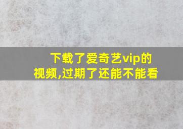 下载了爱奇艺vip的视频,过期了还能不能看