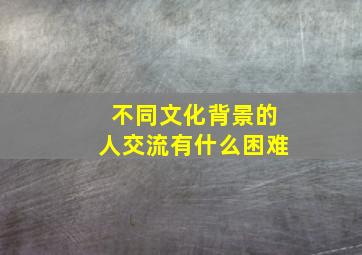 不同文化背景的人交流有什么困难