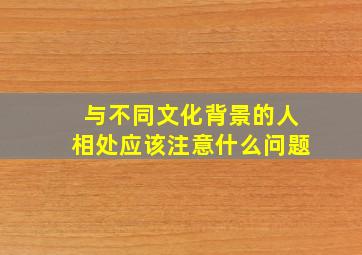 与不同文化背景的人相处应该注意什么问题