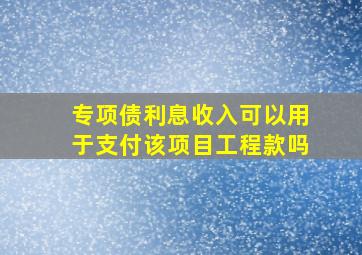 专项债利息收入可以用于支付该项目工程款吗