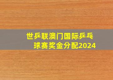 世乒联澳门国际乒乓球赛奖金分配2024