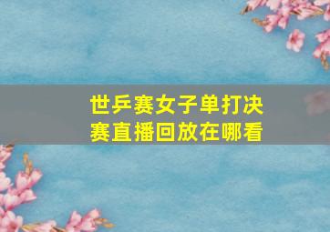 世乒赛女子单打决赛直播回放在哪看