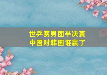 世乒赛男团半决赛中国对韩国谁赢了