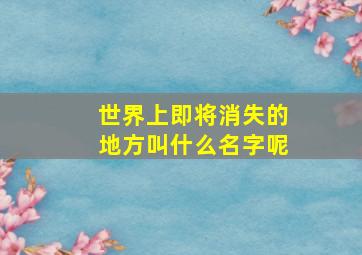 世界上即将消失的地方叫什么名字呢