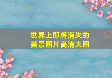 世界上即将消失的美景图片高清大图