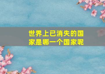 世界上已消失的国家是哪一个国家呢