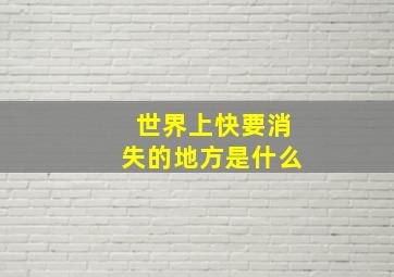 世界上快要消失的地方是什么