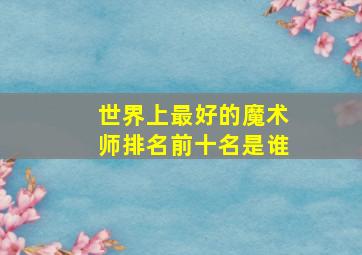 世界上最好的魔术师排名前十名是谁