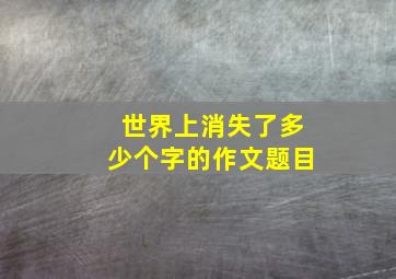 世界上消失了多少个字的作文题目