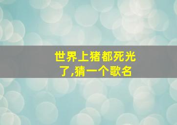 世界上猪都死光了,猜一个歌名