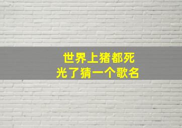 世界上猪都死光了猜一个歌名