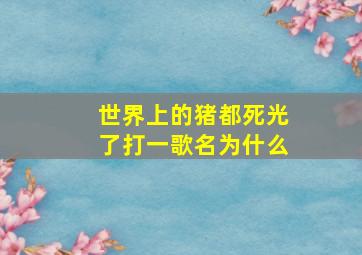 世界上的猪都死光了打一歌名为什么