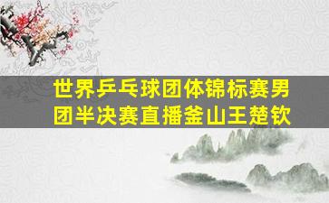 世界乒乓球团体锦标赛男团半决赛直播釜山王楚钦