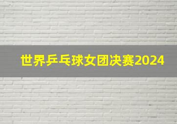 世界乒乓球女团决赛2024