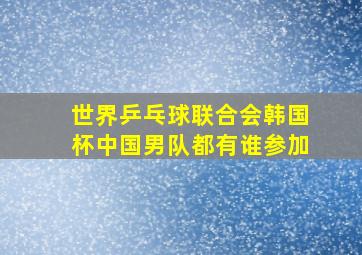 世界乒乓球联合会韩国杯中国男队都有谁参加