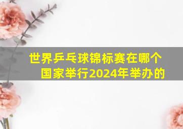 世界乒乓球锦标赛在哪个国家举行2024年举办的