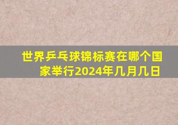 世界乒乓球锦标赛在哪个国家举行2024年几月几日