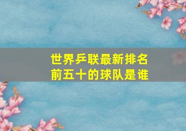 世界乒联最新排名前五十的球队是谁