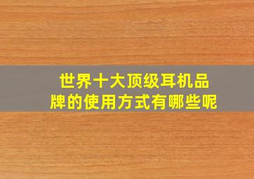 世界十大顶级耳机品牌的使用方式有哪些呢