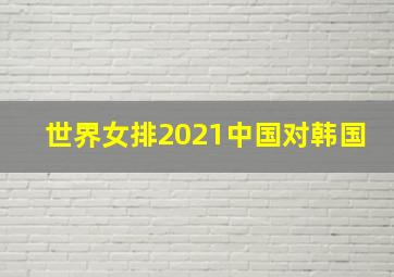 世界女排2021中国对韩国