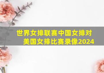 世界女排联赛中国女排对美国女排比赛录像2024