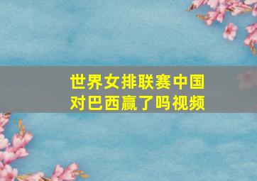 世界女排联赛中国对巴西赢了吗视频