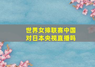 世界女排联赛中国对日本央视直播吗