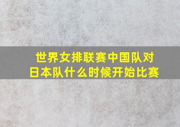 世界女排联赛中国队对日本队什么时候开始比赛