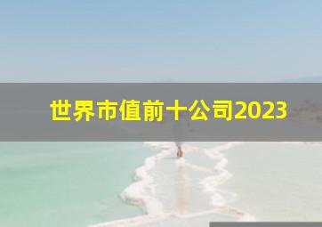 世界市值前十公司2023