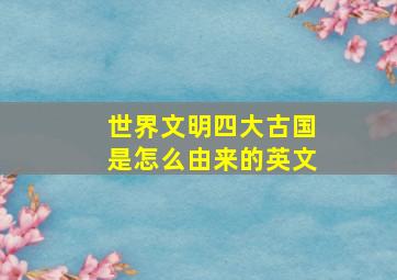 世界文明四大古国是怎么由来的英文