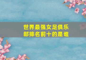 世界最强女足俱乐部排名前十的是谁