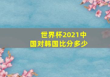 世界杯2021中国对韩国比分多少