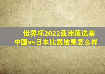 世界杯2022亚洲预选赛中国vs日本比赛结果怎么样