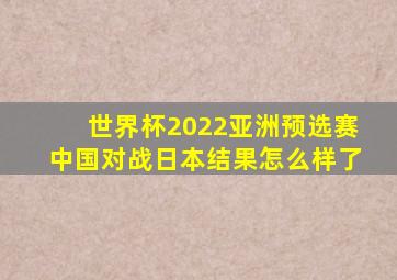 世界杯2022亚洲预选赛中国对战日本结果怎么样了