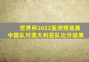 世界杯2022亚洲预选赛中国队对澳大利亚队比分结果