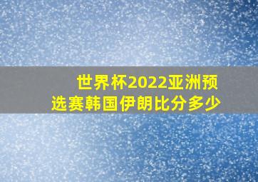 世界杯2022亚洲预选赛韩国伊朗比分多少