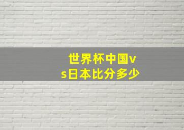 世界杯中国vs日本比分多少