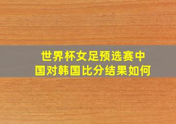 世界杯女足预选赛中国对韩国比分结果如何