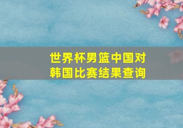 世界杯男篮中国对韩国比赛结果查询